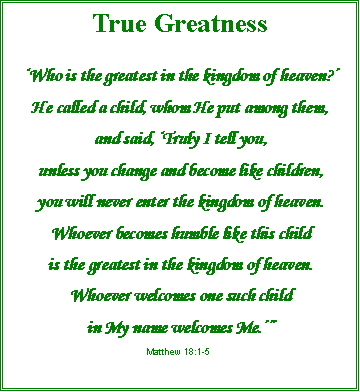 Text Box: True Greatness‘Who is the greatest in the kingdom of heaven?’He called a child, whom He put among them, and said, ‘Truly I tell you, unless you change and become like children,you will never enter the kingdom of heaven.Whoever becomes humble like this child is the greatest in the kingdom of heaven.Whoever welcomes one such child in My name welcomes Me.’”Matthew 18:1-5
